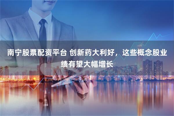 南宁股票配资平台 创新药大利好，这些概念股业绩有望大幅增长