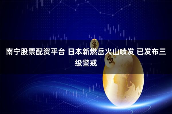 南宁股票配资平台 日本新燃岳火山喷发 已发布三级警戒