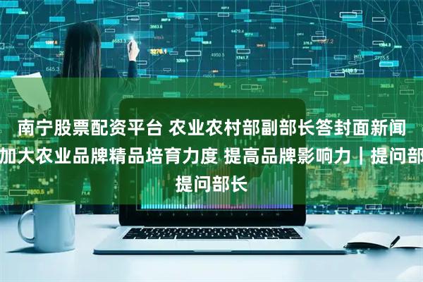南宁股票配资平台 农业农村部副部长答封面新闻：加大农业品牌精品培育力度 提高品牌影响力｜提问部长