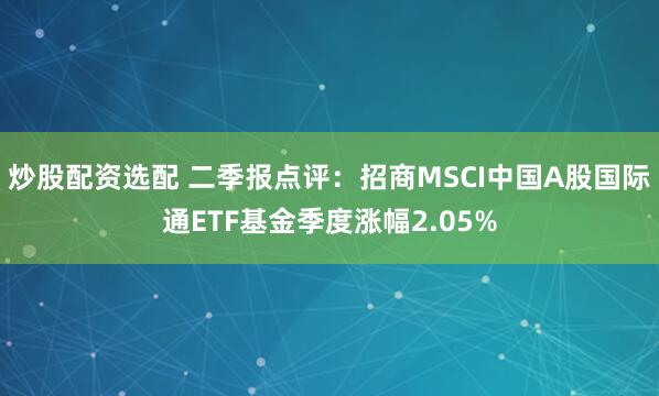 炒股配资选配 二季报点评：招商MSCI中国A股国际通ETF基金季度涨幅2.05%