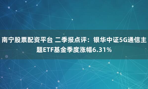 南宁股票配资平台 二季报点评：银华中证5G通信主题ETF基金季度涨幅6.31%