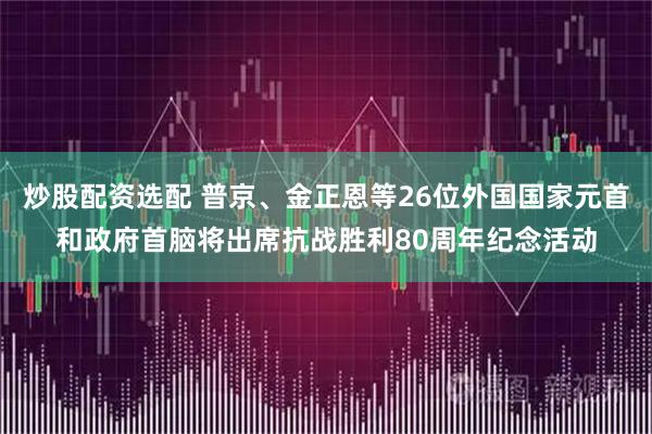 炒股配资选配 普京、金正恩等26位外国国家元首和政府首脑将出席抗战胜利80周年纪念活动