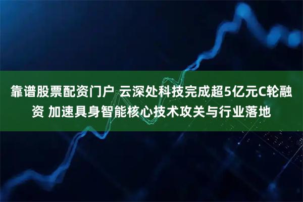 靠谱股票配资门户 云深处科技完成超5亿元C轮融资 加速具身智能核心技术攻关与行业落地