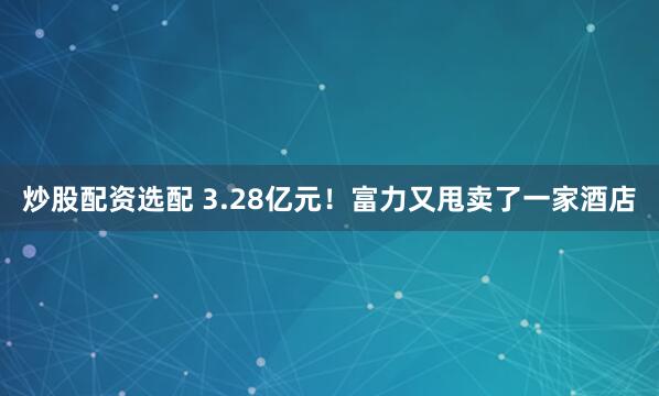 炒股配资选配 3.28亿元！富力又甩卖了一家酒店