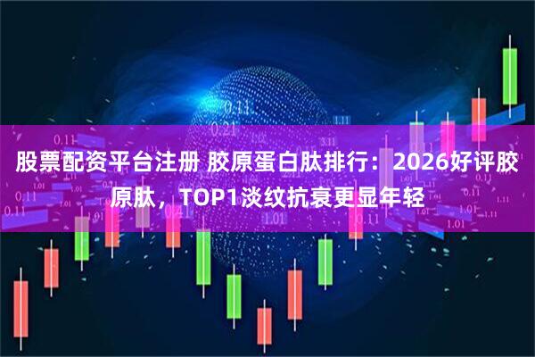 股票配资平台注册 胶原蛋白肽排行：2026好评胶原肽，TOP1淡纹抗衰更显年轻