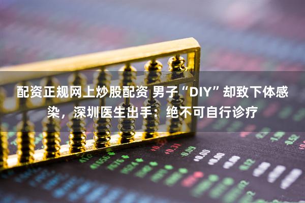 配资正规网上炒股配资 男子“DIY”却致下体感染，深圳医生出手：绝不可自行诊疗