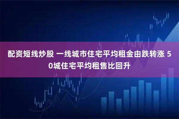 配资短线炒股 一线城市住宅平均租金由跌转涨 50城住宅平均租售比回升